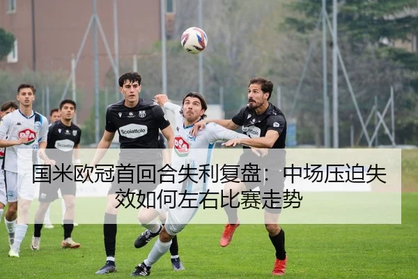 国米欧冠首回合失利复盘：中场压迫失效如何左右比赛走势