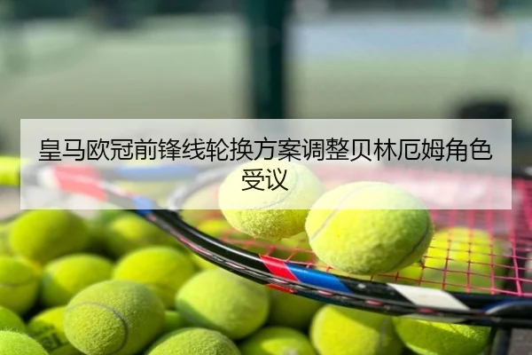 皇马欧冠前锋线轮换方案调整贝林厄姆角色受议