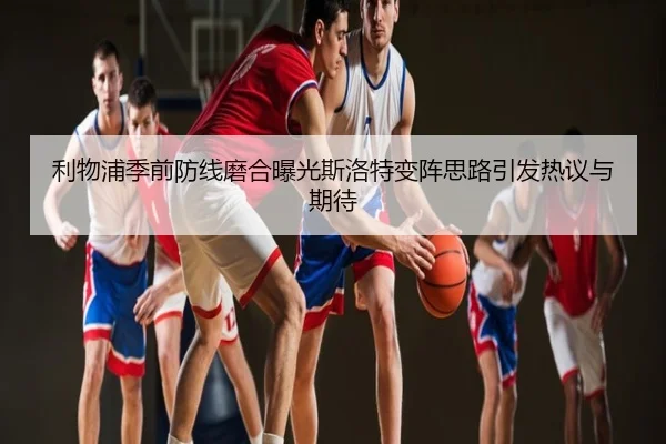 利物浦季前防线磨合曝光斯洛特变阵思路引发热议与期待