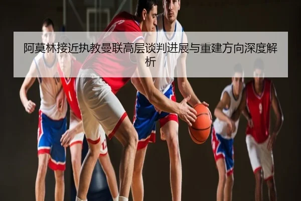 阿莫林接近执教曼联高层谈判进展与重建方向深度解析